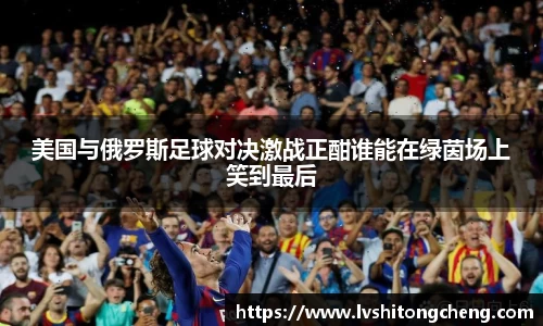美国与俄罗斯足球对决激战正酣谁能在绿茵场上笑到最后